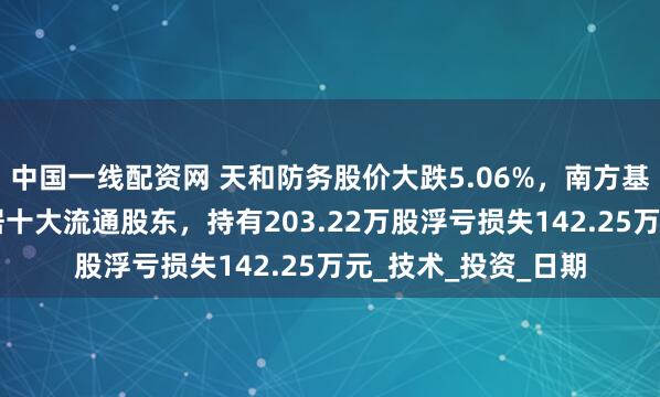 中国一线配资网 天和防务股价大跌5.06%，南方基金旗下1只基金位居十大流通股东，持有203.22万股浮亏损失142.25万元_技术_投资_日期
