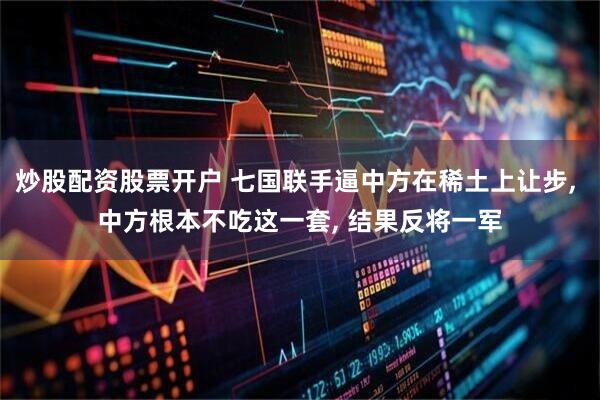 炒股配资股票开户 七国联手逼中方在稀土上让步, 中方根本不吃这一套, 结果反将一军
