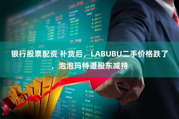 银行股票配资 补货后，LABUBU二手价格跌了，泡泡玛特遭股东减持
