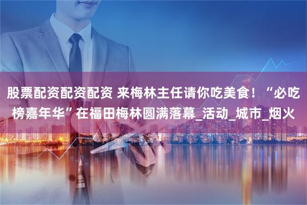 股票配资配资配资 来梅林主任请你吃美食!“必吃榜嘉年华”在福田梅林圆满落幕_活动_城市_烟火