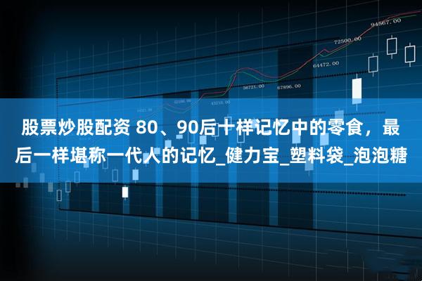 股票炒股配资 80、90后十样记忆中的零食,最后一样堪称一代人的记忆_健力宝_塑料袋_泡泡糖