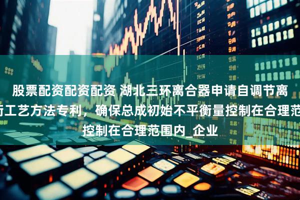 股票配资配资配资 湖北三环离合器申请自调节离合器动平衡工艺方法专利,确保总成初始不平衡量控制在合理范围内_企业