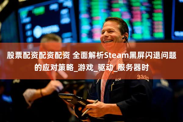 股票配资配资配资 全面解析Steam黑屏闪退问题的应对策略_游戏_驱动_服务器时