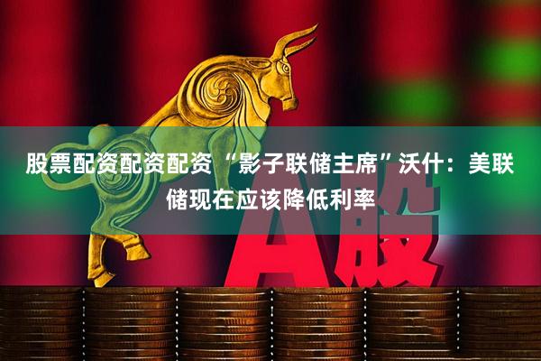 股票配资配资配资 “影子联储主席”沃什：美联储现在应该降低利率