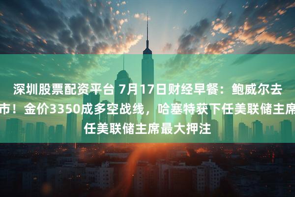 深圳股票配资平台 7月17日财经早餐:鲍威尔去留震动金市!金价3350成多空战线,哈塞特获下任美联储主席最大押注