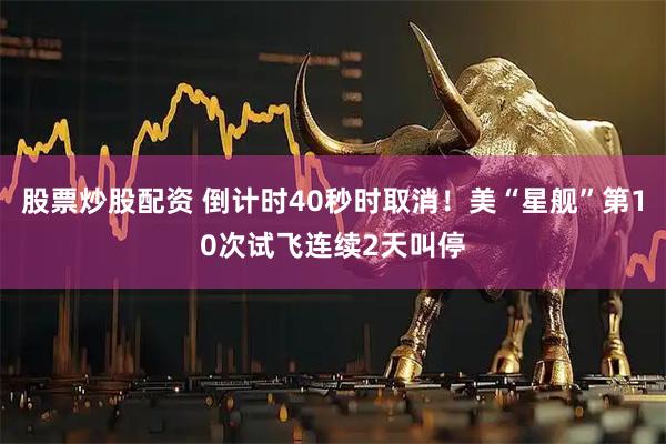 股票炒股配资 倒计时40秒时取消!美“星舰”第10次试飞连续2天叫停