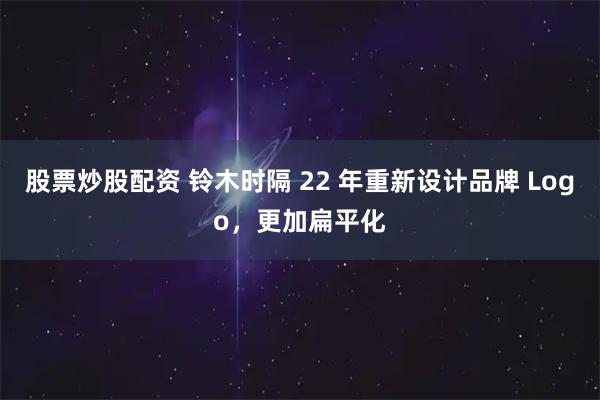 股票炒股配资 铃木时隔 22 年重新设计品牌 Logo,更加扁平化