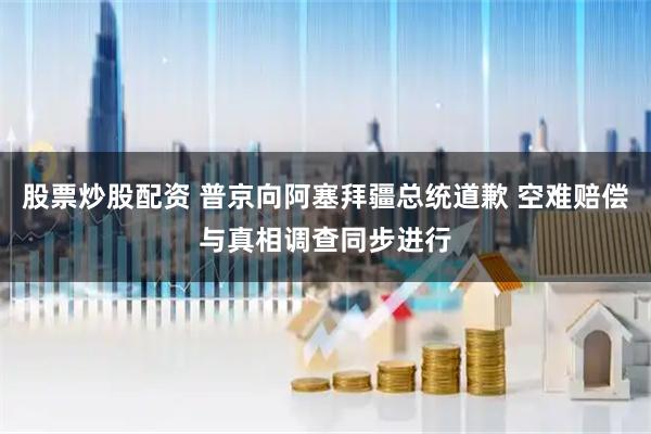 股票炒股配资 普京向阿塞拜疆总统道歉 空难赔偿与真相调查同步进行