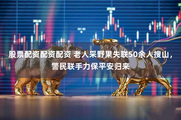 股票配资配资配资 老人采野果失联50余人搜山,警民联手力保平安归来