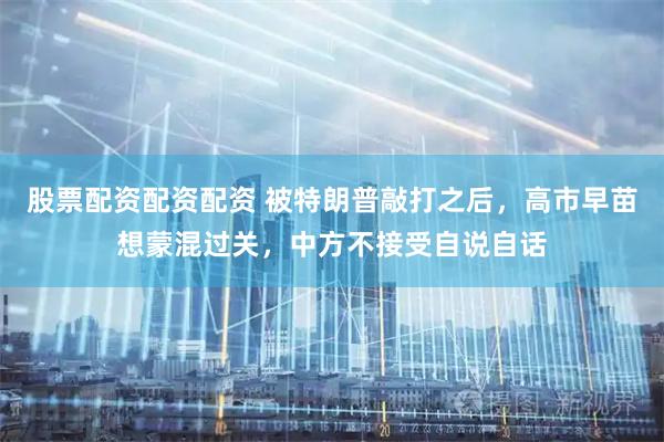 股票配资配资配资 被特朗普敲打之后,高市早苗想蒙混过关,中方不接受自说自话