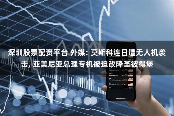 深圳股票配资平台 外媒: 莫斯科连日遭无人机袭击, 亚美尼亚总理专机被迫改降圣彼得堡