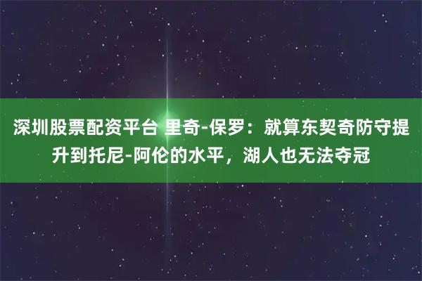 深圳股票配资平台 里奇-保罗：就算东契奇防守提升到托尼-阿伦的水平，湖人也无法夺冠