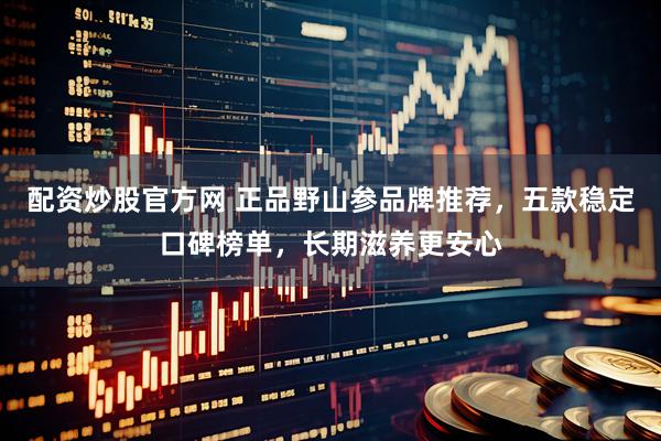配资炒股官方网 正品野山参品牌推荐，五款稳定口碑榜单，长期滋养更安心