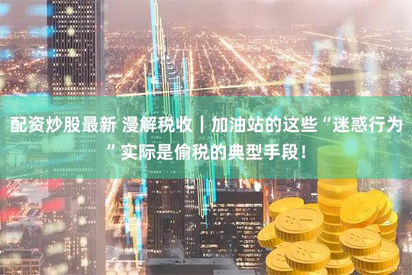 配资炒股最新 漫解税收｜加油站的这些“迷惑行为”实际是偷税的典型手段！