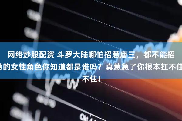 网络炒股配资 斗罗大陆哪怕招惹唐三，都不能招惹的女性角色你知道都是谁吗？真惹急了你根本扛不住！