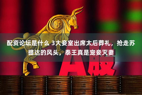 配资论坛是什么 3大妾室出席太后葬礼，抢走苏提达的风头，泰王真是宠妾灭妻