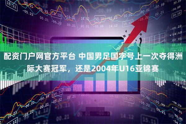 配资门户网官方平台 中国男足国字号上一次夺得洲际大赛冠军，还是2004年U16亚锦赛